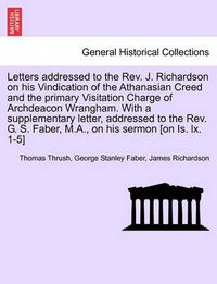 Cover image for Letters Addressed to the REV. J. Richardson on His Vindication of the Athanasian Creed and the Primary Visitation Charge of Archdeacon Wrangham. with a Supplementary Letter, Addressed to the REV. G. S. Faber, M.A., on His Sermon [On Is. LX. 1-5]