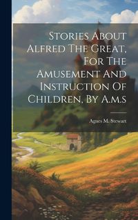 Cover image for Stories About Alfred The Great, For The Amusement And Instruction Of Children, By A.m.s