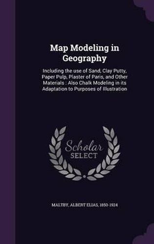 Cover image for Map Modeling in Geography: Including the Use of Sand, Clay Putty, Paper Pulp, Plaster of Paris, and Other Materials: Also Chalk Modeling in Its Adaptation to Purposes of Illustration