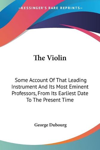 Cover image for The Violin: Some Account of That Leading Instrument and Its Most Eminent Professors, from Its Earliest Date to the Present Time