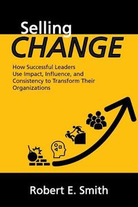 Cover image for Selling Change: How Successful Leaders Use Impact, Influence, and Consistency to Transform Their Organizations