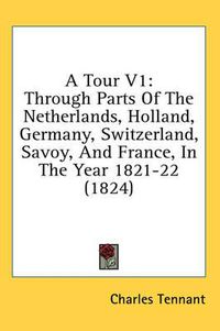 Cover image for A Tour V1: Through Parts of the Netherlands, Holland, Germany, Switzerland, Savoy, and France, in the Year 1821-22 (1824)