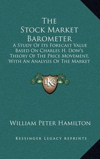 Cover image for The Stock Market Barometer: A Study of Its Forecast Value Based on Charles H. Dow's Theory of the Price Movement, with an Analysis of the Market and Its History Since 1897