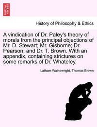 Cover image for A Vindication of Dr. Paley's Theory of Morals from the Principal Objections of Mr. D. Stewart; Mr. Gisborne; Dr. Pearson; And Dr. T. Brown. with an Appendix, Containing Strictures on Some Remarks of Dr. Whateley.