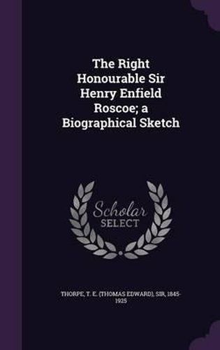 The Right Honourable Sir Henry Enfield Roscoe; A Biographical Sketch