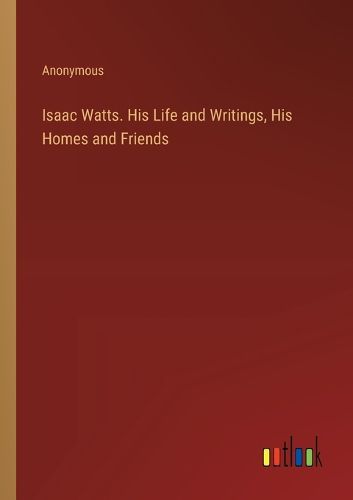 Cover image for Isaac Watts. His Life and Writings, His Homes and Friends