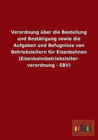 Cover image for Verordnung uber die Bestellung und Bestatigung sowie die Aufgaben und Befugnisse von Betriebsleitern fur Eisenbahnen (Eisenbahnbetriebsleiterverordnung - EBV)