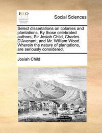 Cover image for Select Dissertations on Colonies and Plantations. by Those Celebrated Authors, Sir Josiah Child, Charles D'Avenant, and Mr. William Wood. Wherein the Nature of Plantations, Are Seriously Considered.