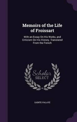 Memoirs of the Life of Froissart: With an Essay on His Works, and Criticism on His History. Translated from the French