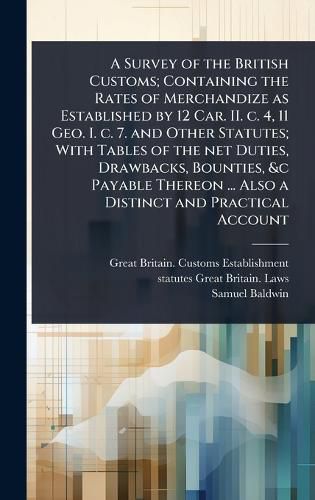 Cover image for A Survey of the British Customs; Containing the Rates of Merchandize as Established by 12 Car. II. c. 4, 11 Geo. I. c. 7. and Other Statutes; With Tables of the net Duties, Drawbacks, Bounties, &c Payable Thereon ... Also a Distinct and Practical Account