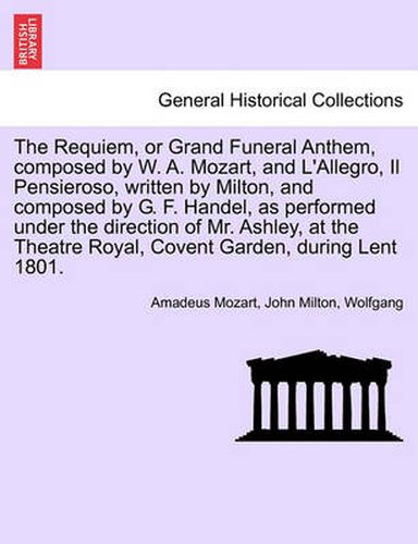 Cover image for The Requiem, or Grand Funeral Anthem, Composed by W. A. Mozart, and L'Allegro, Il Pensieroso, Written by Milton, and Composed by G. F. Handel, as Performed Under the Direction of Mr. Ashley, at the Theatre Royal, Covent Garden, During Lent 1801.