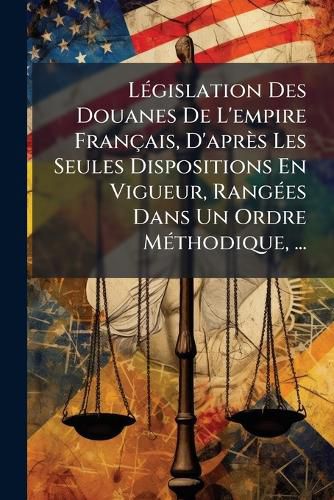 Cover image for Lgislation Des Douanes de L'Empire Franais, D'Aprs Les Seules Dispositions En Vigueur, Ranges Dans Un Ordre Mthodique, ...