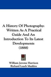Cover image for A History of Photography: Written as a Practical Guide and an Introduction to Its Latest Developments (1888)