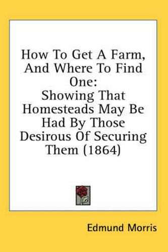 How To Get A Farm, And Where To Find One: Showing That Homesteads May Be Had By Those Desirous Of Securing Them (1864)
