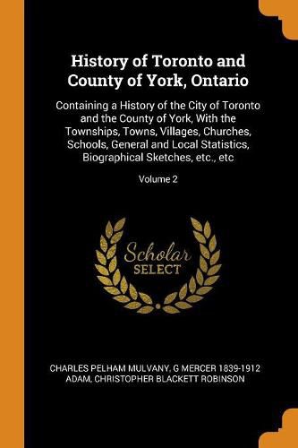 History of Toronto and County of York, Ontario: Containing a History of the City of Toronto and the County of York, with the Townships, Towns, Villages, Churches, Schools, General and Local Statistics, Biographical Sketches, Etc., Etc; Volume 2