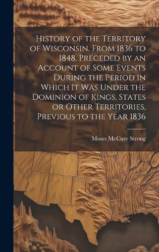 Cover image for History of the Territory of Wisconsin, From 1836 to 1848. Preceded by an Account of Some Events During the Period in Which it was Under the Dominion of Kings, States or Other Territories, Previous to the Year 1836