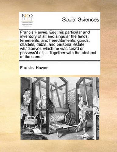 Cover image for Francis Hawes, Esq; His Particular and Inventory of All and Singular the Lands, Tenements, and Hereditaments, Goods, Chattels, Debts, and Personal Estate Whatsoever, Which He Was Seiz'd or Possess'd Of, ... Together with the Abstract of the Same.