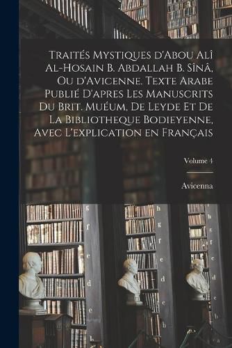 Cover image for Traites mystiques d'Abou Ali al-Hosain b. Abdallah b. Sina, ou d'Avicenne. Texte arabe publie d'apres les manuscrits du Brit. Mueum, de Leyde et de la Bibliotheque bodieyenne, avec l'explication en francais; Volume 4