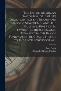 Cover image for The British American Navigator, or, Sailing Directory for the Island and Banks of Newfoundland, the Gulf and River of St. Lawrence, Breton Island, Nova Scotia, the Bay of Fundy, and the Coasts Thence to the River Penobscot, &c. [microform]