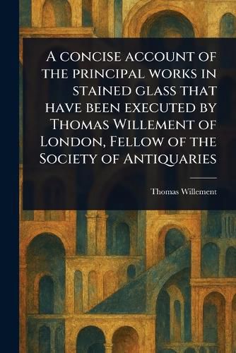 Cover image for A Concise Account of the Principal Works in Stained Glass That Have Been Executed by Thomas Willement of London, Fellow of the Society of Antiquaries