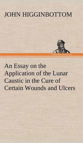 Cover image for An Essay on the Application of the Lunar Caustic in the Cure of Certain Wounds and Ulcers