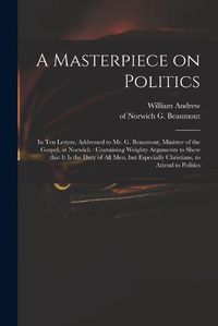 Cover image for A Masterpiece on Politics: in Ten Letters, Addressed to Mr. G. Beaumont, Minister of the Gospel, at Norwich: Containing Weighty Arguments to Shew That It is the Duty of All Men, but Especially Christians, to Attend to Politics