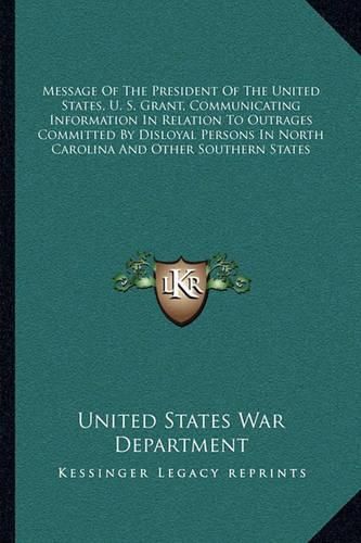 Message of the President of the United States, U. S. Grant, Communicating Information in Relation to Outrages Committed by Disloyal Persons in North Carolina and Other Southern States