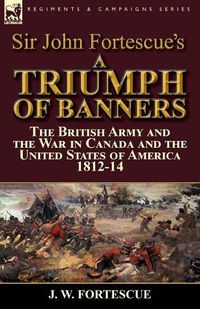 Cover image for Sir John Fortescue's A Triumph of Banners: the British Army and the War in Canada and the United States of America 1812-14