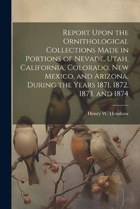 Cover image for Report Upon the Ornithological Collections Made in Portions of Nevade, Utah, California, Colorado, New Mexico, and Arizona, During the Years 1871, 1872, 1873, and 1874