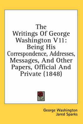 Cover image for The Writings of George Washington V11: Being His Correspondence, Addresses, Messages, and Other Papers, Official and Private (1848)