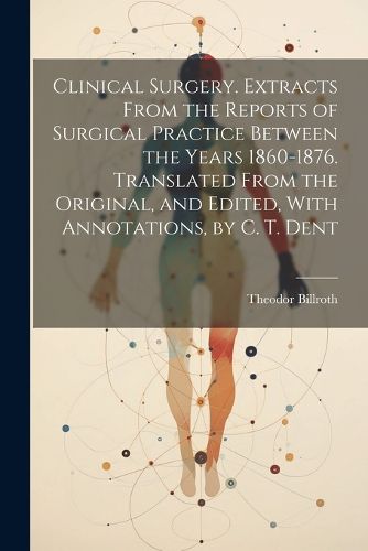 Cover image for Clinical Surgery. Extracts From the Reports of Surgical Practice Between the Years 1860-1876. Translated From the Original, and Edited, With Annotations, by C. T. Dent