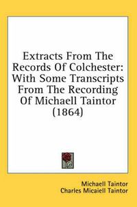 Cover image for Extracts from the Records of Colchester: With Some Transcripts from the Recording of Michaell Taintor (1864)