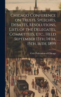 Cover image for Chicago Conference on Trusts. Speeches, Debates, Resolutions, Lists of the Delegates, Committees, etc., Held September 13th, 14th, 15th, 16th, 1899