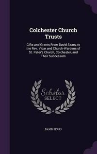 Cover image for Colchester Church Trusts: Gifts and Grants from David Sears, to the REV. Vicar and Church-Wardens of St. Peter's Church, Colchester, and Their Successors