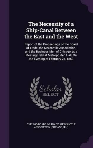 Cover image for The Necessity of a Ship-Canal Between the East and the West: Report of the Proceedings of the Board of Trade, the Mercantile Association, and the Business Men of Chicago, at a Meeting Held at Metropolitan Hall, on the Evening of February 24, 1863