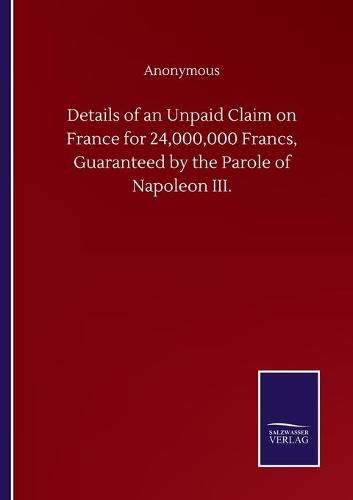 Cover image for Details of an Unpaid Claim on France for 24,000,000 Francs, Guaranteed by the Parole of Napoleon III.