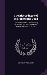 Cover image for The Blessedness of the Righteous Dead: A Funeral Discourse, Occasioned by the Death of Mrs. Catharine Baylis, Delivered February 11th, 1863