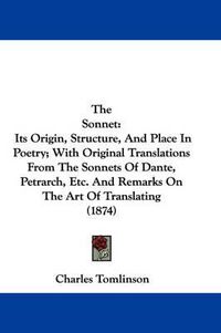 Cover image for The Sonnet: Its Origin, Structure, and Place in Poetry; With Original Translations from the Sonnets of Dante, Petrarch, Etc. and Remarks on the Art of Translating (1874)