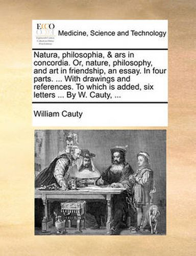 Cover image for Natura, Philosophia, & Ars in Concordia. Or, Nature, Philosophy, and Art in Friendship, an Essay. in Four Parts. ... with Drawings and References. to Which Is Added, Six Letters ... by W. Cauty, ...