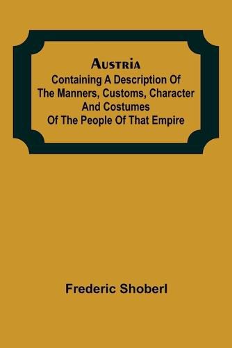 Austria; containing a Description of the Manners, Customs, Character and Costumes of the People of that Empire