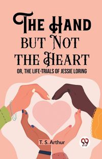 Cover image for The Hand but Not the Heart Or, The Life-Trials of Jessie Loring
