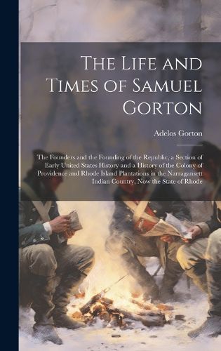 Cover image for The Life and Times of Samuel Gorton; the Founders and the Founding of the Republic, a Section of Early United States History and a History of the Colony of Providence and Rhode Island Plantations in the Narragansett Indian Country, now the State of Rhode