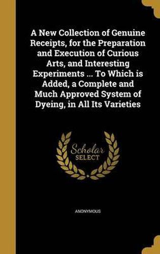 Cover image for A New Collection of Genuine Receipts, for the Preparation and Execution of Curious Arts, and Interesting Experiments ... to Which Is Added, a Complete and Much Approved System of Dyeing, in All Its Varieties