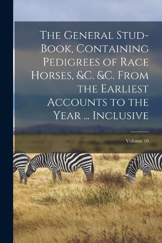 Cover image for The General Stud-Book, Containing Pedigrees of Race Horses, &c. &c. From the Earliest Accounts to the Year ... Inclusive; Volume 10