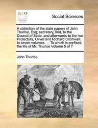 Cover image for A Collection of the State Papers of John Thurloe, Esq; Secretary, First, to the Council of State, and Afterwards to the Two Protectors, Oliver and Richard Cromwell. in Seven Volumes. ... to Which Is Prefixed, the Life of Mr. Thurloe Volume 5 of 7