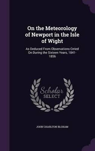 On the Meteorology of Newport in the Isle of Wight: As Deduced from Observations Crried on During the Sixteen Years, 1841-1856