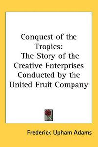 Cover image for Conquest of the Tropics: The Story of the Creative Enterprises Conducted by the United Fruit Company