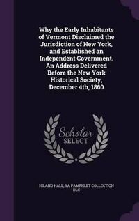 Cover image for Why the Early Inhabitants of Vermont Disclaimed the Jurisdiction of New York, and Established an Independent Government. an Address Delivered Before the New York Historical Society, December 4th, 1860