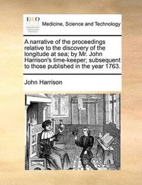 Cover image for A Narrative of the Proceedings Relative to the Discovery of the Longitude at Sea; By Mr. John Harrison's Time-Keeper; Subsequent to Those Published in the Year 1763.