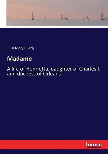 Madame: A life of Henrietta, daughter of Charles I. and duchess of Orleans